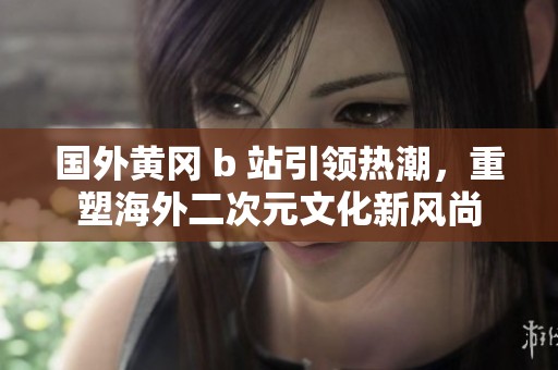 国外黄冈 b 站引领热潮，重塑海外二次元文化新风尚