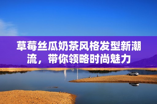 草莓丝瓜奶茶风格发型新潮流，带你领略时尚魅力