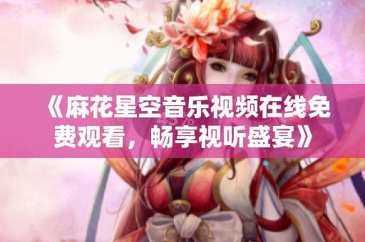 《麻花星空音乐视频在线免费观看，畅享视听盛宴》