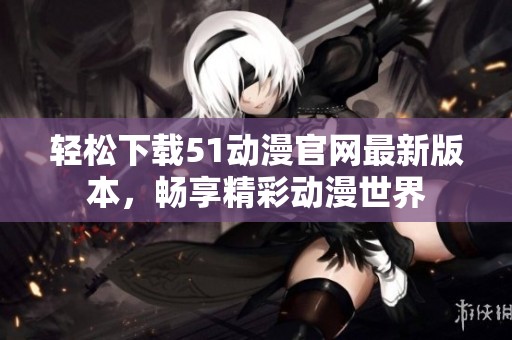 轻松下载51动漫官网最新版本，畅享精彩动漫世界