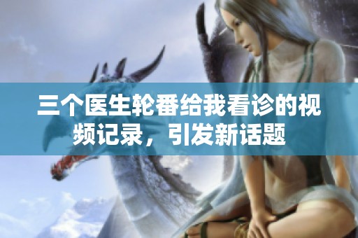 三个医生轮番给我看诊的视频记录，引发新话题