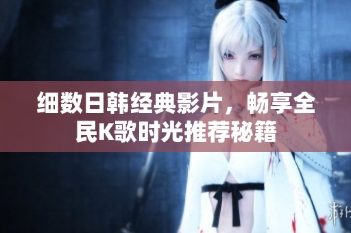 细数日韩经典影片，畅享全民K歌时光推荐秘籍