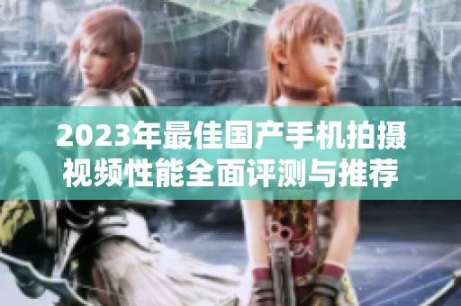 2023年最佳国产手机拍摄视频性能全面评测与推荐