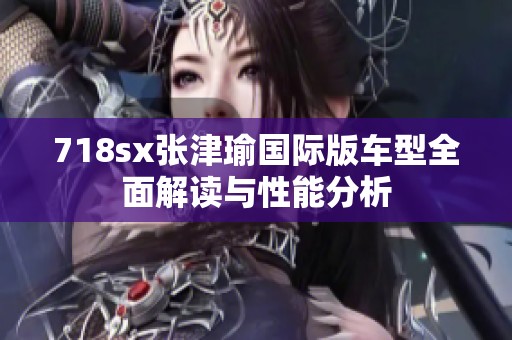 718sx张津瑜国际版车型全面解读与性能分析