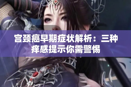 宫颈癌早期症状解析：三种痒感提示你需警惕