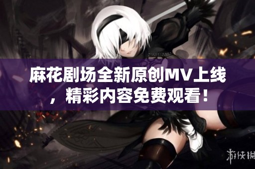 麻花剧场全新原创MV上线，精彩内容免费观看！