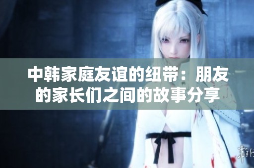中韩家庭友谊的纽带：朋友的家长们之间的故事分享