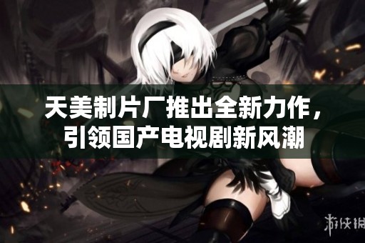 天美制片厂推出全新力作，引领国产电视剧新风潮