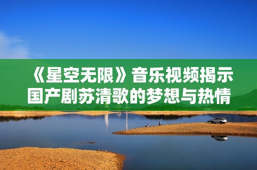 《星空无限》音乐视频揭示国产剧苏清歌的梦想与热情