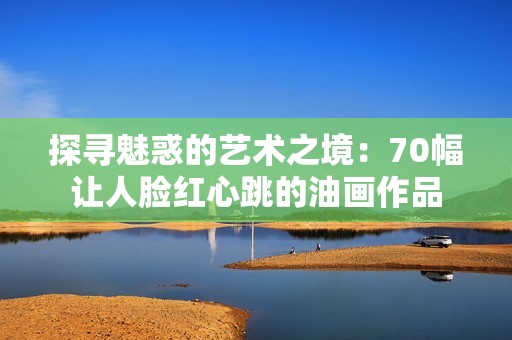 探寻魅惑的艺术之境：70幅让人脸红心跳的油画作品