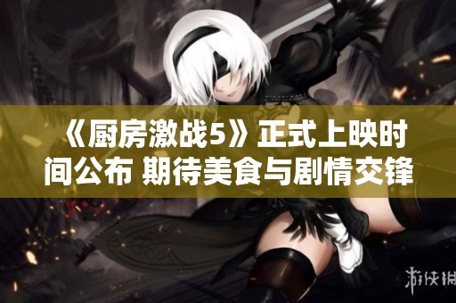 《厨房激战5》正式上映时间公布 期待美食与剧情交锋