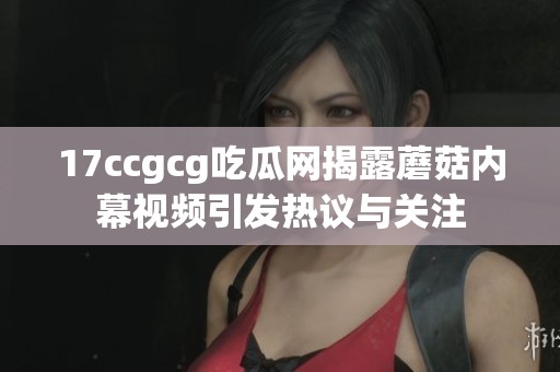 17ccgcg吃瓜网揭露蘑菇内幕视频引发热议与关注