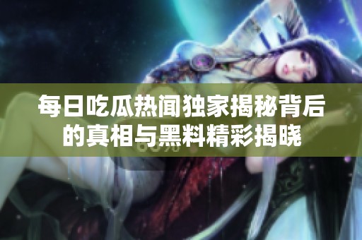 每日吃瓜热闻独家揭秘背后的真相与黑料精彩揭晓