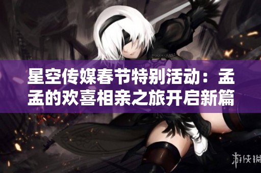 星空传媒春节特别活动：孟孟的欢喜相亲之旅开启新篇章