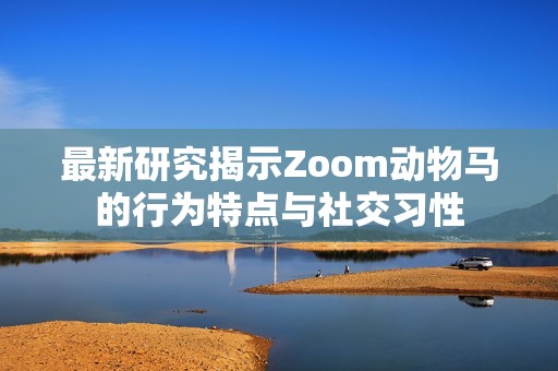 最新研究揭示Zoom动物马的行为特点与社交习性