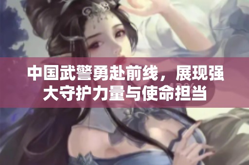 中国武警勇赴前线，展现强大守护力量与使命担当