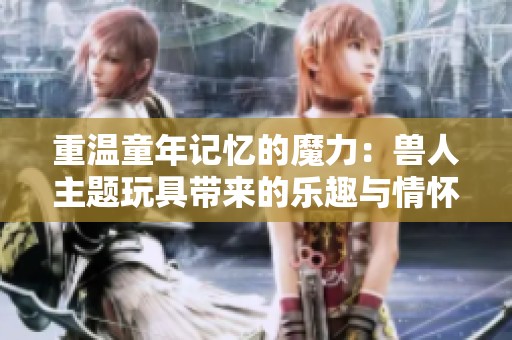 重温童年记忆的魔力：兽人主题玩具带来的乐趣与情怀
