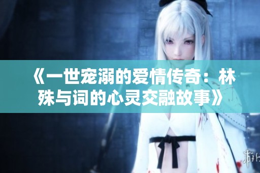 《一世宠溺的爱情传奇：林殊与词的心灵交融故事》