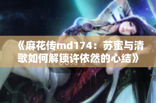 《麻花传md174：苏蜜与清歌如何解锁许依然的心结》