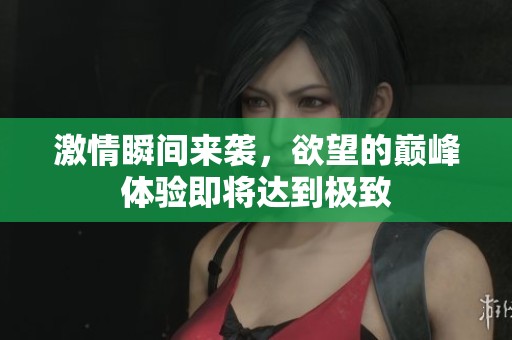 激情瞬间来袭，欲望的巅峰体验即将达到极致