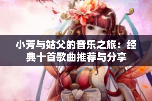 小芳与姑父的音乐之旅：经典十首歌曲推荐与分享