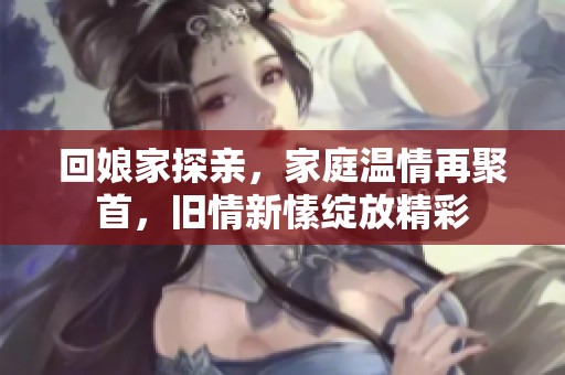 回娘家探亲，家庭温情再聚首，旧情新愫绽放精彩