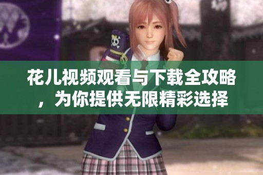 花儿视频观看与下载全攻略，为你提供无限精彩选择
