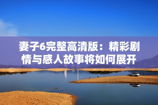 妻子6完整高清版：精彩剧情与感人故事将如何展开