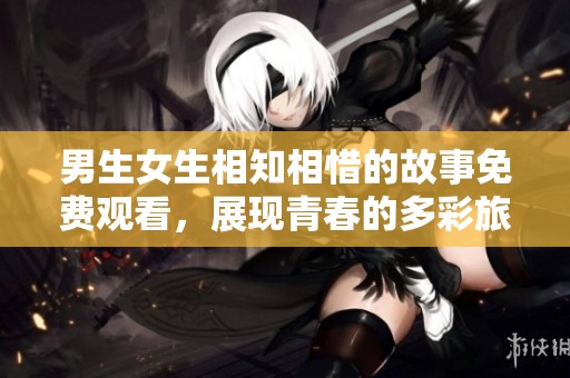 男生女生相知相惜的故事免费观看，展现青春的多彩旅程