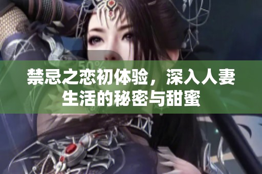 禁忌之恋初体验，深入人妻生活的秘密与甜蜜