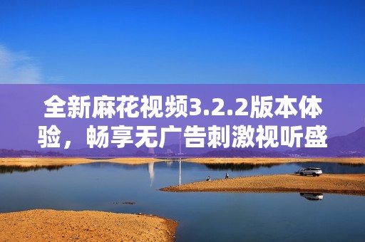 全新麻花视频3.2.2版本体验，畅享无广告刺激视听盛宴