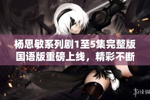 杨思敏系列剧1至5集完整版国语版重磅上线，精彩不断