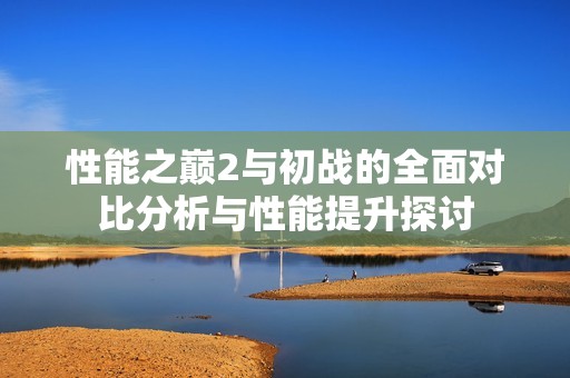 性能之巅2与初战的全面对比分析与性能提升探讨