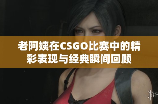 老阿姨在CSGO比赛中的精彩表现与经典瞬间回顾