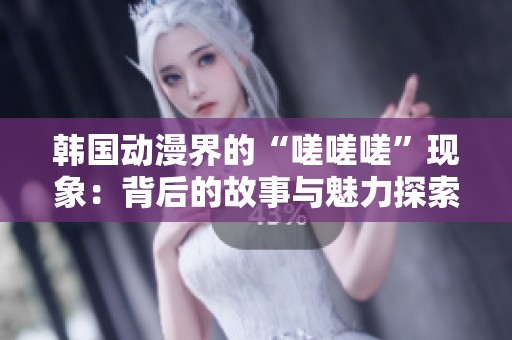 韩国动漫界的“嗟嗟嗟”现象：背后的故事与魅力探索