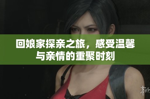 回娘家探亲之旅，感受温馨与亲情的重聚时刻