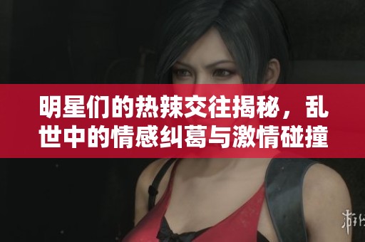 明星们的热辣交往揭秘，乱世中的情感纠葛与激情碰撞