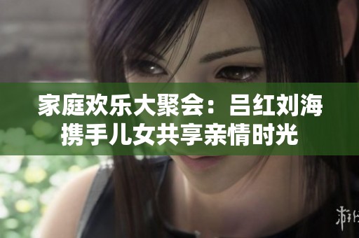 家庭欢乐大聚会：吕红刘海携手儿女共享亲情时光