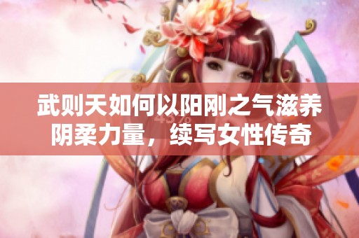 武则天如何以阳刚之气滋养阴柔力量，续写女性传奇