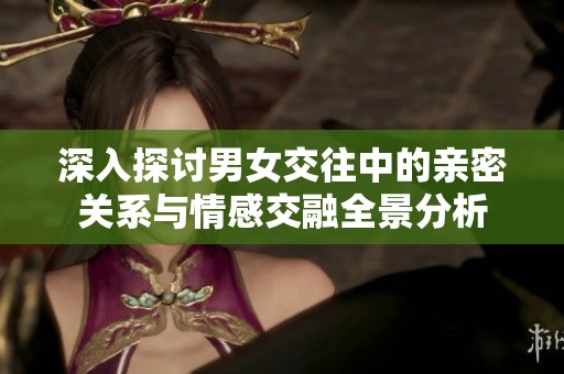 深入探讨男女交往中的亲密关系与情感交融全景分析
