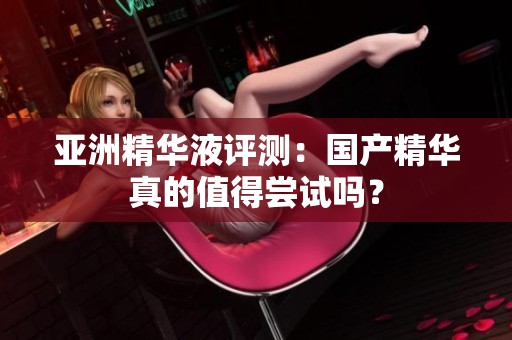 亚洲精华液评测：国产精华真的值得尝试吗？