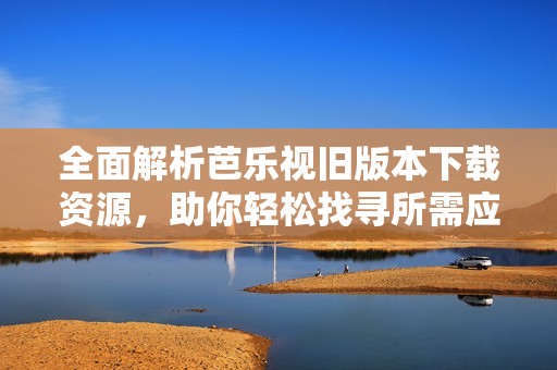 全面解析芭乐视旧版本下载资源，助你轻松找寻所需应用