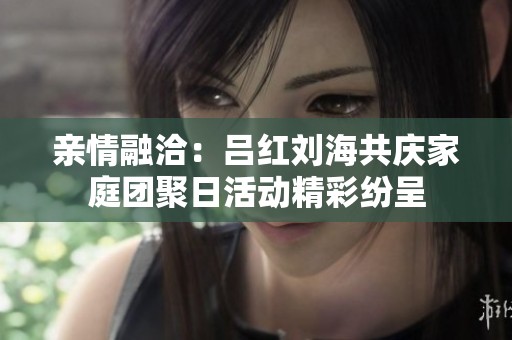 亲情融洽：吕红刘海共庆家庭团聚日活动精彩纷呈