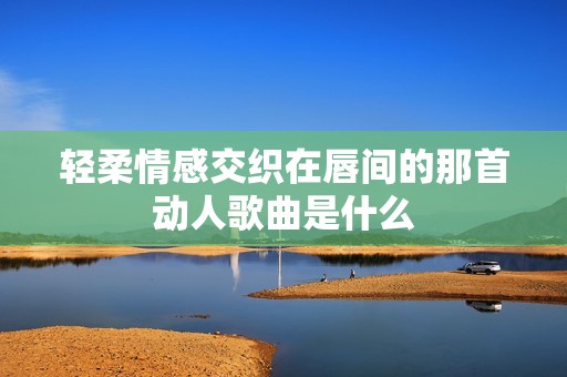 轻柔情感交织在唇间的那首动人歌曲是什么