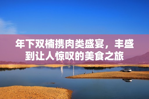 年下双楠携肉类盛宴，丰盛到让人惊叹的美食之旅