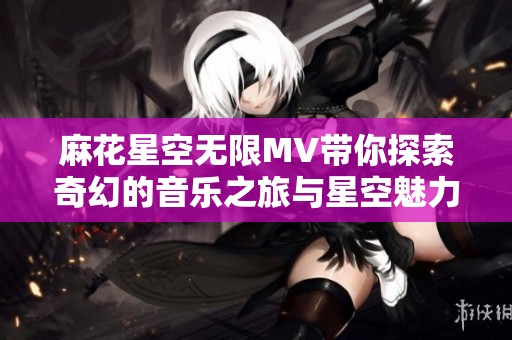 麻花星空无限MV带你探索奇幻的音乐之旅与星空魅力