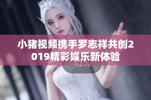 小猪视频携手罗志祥共创2019精彩娱乐新体验