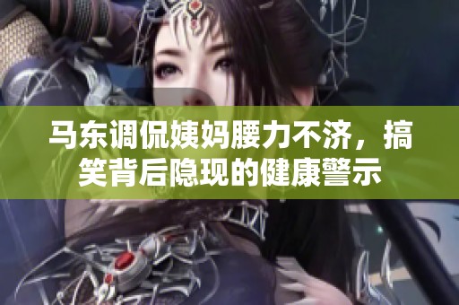 马东调侃姨妈腰力不济，搞笑背后隐现的健康警示