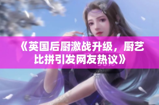 《英国后厨激战升级，厨艺比拼引发网友热议》