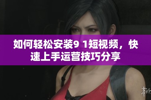 如何轻松安装9 1短视频，快速上手运营技巧分享
